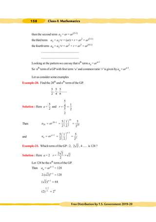 Class-X Mathematics
158
FreeDistributionbyT.S.Government2019-20
then the second term a2 = ar = ar(2-1)
thethirdterm a3 = a2×r = (ar) × r = ar2
= ar(3-1)
the fourthterm a4 = a3×r = ar2
× r = ar3
= ar(4-1)
................................................
................................................
Looking at the patternwe cansaythat nth
term an = arn-1
So nth
termof a GP with first term ‘a’and common ratio ‘r’is given by an = arn-1
.
Let us consider some examples
Example-20. Find the 20th
and nth
termofthe GP.
5 5 5
, , .......
2 4 8
Solution : Here a =
5
2
and
5
1
4
5 2
2
r = =
Then
19
20 1
20 20
5 1 5
2 2 2
a ar - æ ö
= = =
ç ÷
è ø
and
1
1 5 1 5
2 2 2
n
n
n n
a ar
-
- æ ö
= = =
ç ÷
è ø
Example-21. Which term of the GP : 2, 2 2 , 4 ..... is 128 ?
Solution : Here a = 2 r =
2 2
2
2
=
Let 128 be the nth
termofthe GP.
Then an = arn-1
= 128
1
2.( 2) 128
n-
=
1
( 2) 64
n-
=
1
6
2
(2) 2
n-
=
 