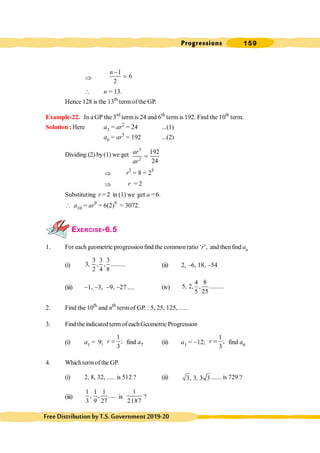 Progressions 159
FreeDistributionbyT.S.Government2019-20
Þ
1
6
2
n -
=
 n = 13.
Hence 128 is the 13th
termofthe GP.
Example-22. In a GP the 3rd
termis 24 and 6th
term is 192. Find the 10th
term.
Solution : Here a3 = ar2
= 24 ...(1)
a6 = ar5
= 192 ...(2)
Dividing (2) by(1) we get
5
2
192
24
ar
ar
=
Þ r3
= 8 = 23
Þ r = 2
Substituting r = 2 in (1) we get a = 6.
 a10 = ar9
= 6(2)9
= 3072.
EXERCISE-6.5
1. For each geometric progressionfind the common ratio ‘r’, and thenfind an
(i)
3 3 3
3, , , .........
2 4 8
(ii) 2, -6, 18, -54
(iii) -1, -3, -9, -27 .... (iv)
4 8
5, 2, , .........
5 25
2. Find the 10th
and nth
term of GP. : 5, 25, 125, .....
3. Find the indicated term of eachGeometric Progression
(i) a1 = 9;
1
;
3
r = find a7 (ii) a1 = -12;
1
;
3
r = find a6
4. Whichtermofthe GP.
(i) 2, 8, 32, ..... is 512 ? (ii) 3, 3, 3 3 ...... is 729 ?
(iii)
1 1 1
, , .....
3 9 27
is
1
2187
?
 