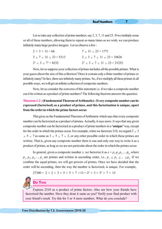 RealNumbers 7
FreeDistributionbyT.S.Government2019-20
Let us take anycollection ofprime numbers, say2, 3, 7, 11 and 23. Ifwe multiplysome
or all of these numbers, allowing them to repeat as many times as we wish, we can produce
infinitelymanylarge positive integers. Let us observe afew :
2 ≥ 3 ≥ 11 = 66 7 ≥ 11 ≥ 23 = 1771
3 ≥ 7 ≥ 11
1 ≥ 23 = 5313 2 ≥ 3 ≥ 7 ≥ 11
1 ≥ 23 = 10626
23
≥ 3 ≥ 73
= 8232 22
≥ 3 ≥ 7 ≥ 11
1 ≥ 23 = 21252
Now, let us suppose your collection ofprimes includes allthe possible primes. What is
your guess about the size of this collection? Does it contain only a finite number of primes or
infinitelymany? Infact, there are infinitelymanyprimes. So, ifwe multiplyalltheseprimes in all
possible ways, wewillget an infinite collectionofcomposite numbers.
Now, let us consider the converseofthis statement i.e. ifwe take acomposite number
canit be written as aproduct ofprime numbers?The following theoremanswersthe question.
Theorem-1.2 : (FundamentalTheoremofArithmetic) : Every composite numbercan be
expressed (factorised) as a product of primes, and this factorization is unique, apart
from theorderin which the prime factors occur.
This givesus the FundamentalTheoremofArithmetic which says that every composite
number can be factorized as a product of primes.Actually, it says more. It says that anygiven
composite number can be factorized as a product ofprime numbers in a ‘unique’ way, except
for the order in which the primes occur. For example, when we factorize 210, we regard 2 ≥ 3
≥ 5 ≥ 7 as same as 3 ≥ 5 ≥ 7 ≥ 2, or any other possible order in which these primes are
written. That is, given any composite number there is one and only one way to write it as a
product of primes, as long as we are not particular about the order in whichthe primes occur.
In general, given a composite number x, we factorize it as x = p1
.p2
.p3
.....pn
, where
p1
, p2
, p3
...., pn
are primes and written in ascending order, i.e., p1 £ p2 £... £pn
. If we
combine the equal primes, we will get powers of primes. Once we have decided that the
order will be ascending, then the way the number is factorised, is unique. For example,
27300 = 2 ≥ 2 ≥ 3 ≥ 5 ≥ 5 ≥ 7 ≥13 = 22 ≥ 3 ≥ 52 ≥ 7 ≥ 13
DO THIS
Express 2310 as a product of prime factors. Also see how your friends have
factorized the number. Have they done it same as you? Verify your final product with
your friend’s result. Try this for 3 or 4 more numbers. What do you conclude?
 