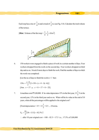 Progressions 161
FreeDistributionbyT.S.Government2019-20
Eachstephasa rise of
1
4
mand atreadof
1
2
m. (seeFig. 5.8). Calculate the totalvolume
of the terrace.
[Hint : Volume ofthe first step =
1 1
50
4 2
´ ´ m3
]
6. 150 workers were engaged to finish a piece ofwork in a certain number ofdays. Four
workers dropped fromthe work on the second day. Four workers dropped on third
dayandso on. It took 8 more daysto finishthe work.Find the number ofdaysinwhich
the work was completed.
[Let the no.ofdaysto finish the work is ‘x’ then
8
150 [2 150 ( 8 1)( 4)]
2
x
x x
+
= ´ + + - - ]
[Ans. x = 17 Þ x + 8 = 17 + 8 = 25]
7. Amachine costs ` 5,00,000. If its value depreciates 15% in thefirst year, 13
1
2
%in the
second year, 12% in the third year and so on. What will be its value at the end of 10
years, whenallthe percentages willbe applied to the originalcost?
[Total depreciation = 15 + 13
1
2
+12+....10terms.
10
S [30 13.5] 82.5%
2
n = - = ]
 after 10 year original cost =100 - 82.5 = 17.5 i.e., 17.5% of 5,00,000
1
m
4
1
m
2
5
0
m
 