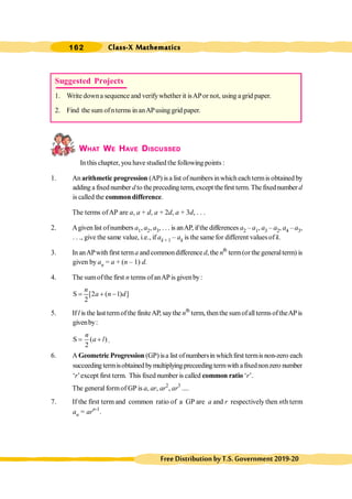 Class-X Mathematics
162
FreeDistributionbyT.S.Government2019-20
WHAT WE HAVE DISCUSSED
In this chapter, you have studied the following points :
1. An arithmetic progression (AP) isa list ofnumbersinwhicheach termis obtained by
adding a fixed number d to thepreceding term, except thefirst term. The fixednumber d
is called the common difference.
The terms ofAP are a, a + d, a + 2d, a + 3d, . . .
2. Agiven list ofnumbers a1, a2, a3, . . . is anAP, ifthe differences a2 – a1, a3 – a2, a4 – a3,
. . ., give the same value, i.e., if ak + 1 – ak is the same for different values of k.
3. In anAPwith first terma and commondifference d, the nth
term(orthe generalterm) is
given by an = a + (n – 1) d.
4. The sumofthe first n terms ofanAPis givenby:
S [2 ( 1) ]
2
n
a n d
= + -
5. Ifl is the last termofthe finiteAP, saythe nth
term, thenthe sumofalltermsoftheAPis
givenby:
S ( )
2
n
a l
= + .
6. A Geometric Progression (GP) isa list ofnumbersinwhichfirst termis non-zero each
succeeding termisobtained bymultiplying preceeding termwith afixednonzero number
‘r’except first term. This fixed number is called common ratio ‘r’.
The general formof GP is a, ar, ar2
, ar3
....
7. If the first term and common ratio of a GP are a and r respectively then nth term
an = arn-1
.
Suggested Projects
1. Write downa sequence and verifywhether it isAPor not, using a grid paper.
2. Find the sum ofnterms in anAPusing grid paper.
 