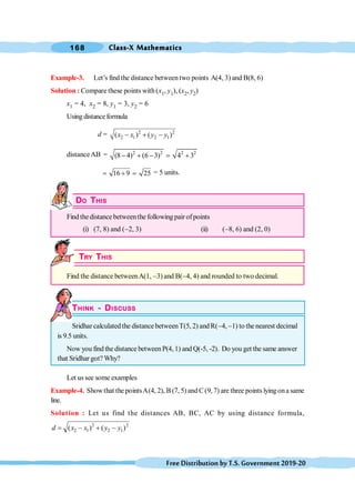 Class-X Mathematics
168
FreeDistributionbyT.S.Government2019-20
Example-3. Let’s find the distance between two points A(4, 3) and B(8, 6)
Solution : Compare these points with (x1, y1), (x2, y2)
x1 = 4, x2 = 8, y1 = 3, y2 = 6
Using distanceformula
d = 2 2
2 1 2 1
( ) ( )
x x y y
- + -
distanceAB = 2 2 2 2
(8 4) (6 3) 4 3
- + - = +
16 9 25
= + = = 5 units.
DO THIS
Find thedistance betweenthe following pair of points
(i) (7, 8) and (-2, 3) (ii) (-8, 6) and (2, 0)
TRY THIS
Find the distance betweenA(1, -3) and B(-4, 4) and rounded to two decimal.
THINK - DISCUSS
Sridhar calculated the distance betweenT(5, 2) and R(-4, -1) to the nearest decimal
is 9.5 units.
Now you find the distance between P(4, 1) and Q(-5, -2). Do you get the same answer
that Sridhar got? Why?
Let us see some examples
Example-4. Showthat the pointsA(4, 2), B (7, 5) and C (9, 7) are three points lyingona same
line.
Solution : Let us find the distances AB, BC, AC by using distance formula,
2 2
2 1 2 1
( ) ( )
d x x y y
= - + -
 