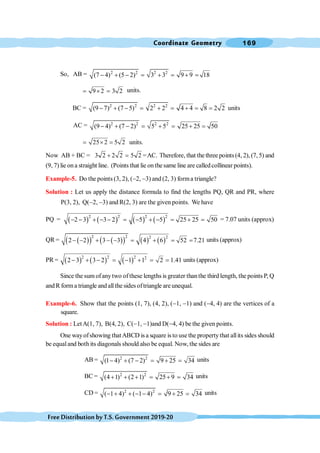 Coordinate Geometry 169
FreeDistributionbyT.S.Government2019-20
So, AB = 2 2 2 2
(7 4) (5 2) 3 3 9 9 18
- + - = + = + =
9 2 3 2
= ´ = units.
BC = 2 2 2 2
(9 7) (7 5) 2 2 4 4 8 2 2
- + - = + = + = = units
AC = 2 2 2 2
(9 4) (7 2) 5 5 25 25 50
- + - = + = + =
25 2 5 2
= ´ = units.
Now AB + BC = 3 2 2 2 5 2
+ = =AC. Therefore, that thethree points(4, 2), (7, 5) and
(9, 7) lie ona straight line. (Points that lie onthesame line are calledcollinear points).
Example-5. Do the points (3, 2), (-2, -3) and (2, 3) forma triangle?
Solution : Let us apply the distance formula to find the lengths PQ, QR and PR, where
P(3, 2), Q(-2, -3) and R(2, 3) are the given points. We have
PQ = ( ) ( ) ( ) ( )
2 2 2 2
2 3 3 2 5 5 25 25 50
- - + - - = - + - = + = = 7.07 units (approx)
QR = ( )
( ) ( )
( ) ( ) ( )
2 2 2 2
2 2 3 3 4 6 52 7.21
- - + - - = + = = units (approx)
PR = ( ) ( ) ( )
2 2 2 2
2 3 3 2 1 1 2 1.41
- + - = - + = = units (approx)
Since the sum ofanytwo ofthese lengths is greater thanthe third length, the points P, Q
and R forma triangle andallthe sides oftriangle are unequal.
Example-6. Show that the points (1, 7), (4, 2), (-1, -1) and (-4, 4) are the vertices of a
square.
Solution : LetA(1, 7), B(4, 2), C(-1, -1)and D(-4, 4) be the given points.
One wayofshowing thatABCD is a square is to usethe propertythat allits sides should
be equaland both its diagonals should also be equal. Now, the sides are
AB = 2 2
(1 4) (7 2) 9 25 34
- + - = + = units
BC = 2 2
(4 1) (2 1) 25 9 34
+ + + = + = units
CD = 2 2
( 1 4) ( 1 4) 9 25 34
- + + - - = + = units
 