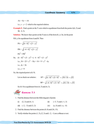 Coordinate Geometry 171
FreeDistributionbyT.S.Government2019-20
-8x + 8y = -16
i.e., x – y = 2 which is the required relation.
Example-9. Find a point on the Y-axis which is equidistant from both the pointsA(6, 5) and
B(– 4, 3).
Solution : We know that a point on theY-axis is ofthe form (0, y). So, let the point
P(0, y) be equidistant fromAand B. Then
PA = ( ) ( )
2 2
6 0 5 y
- + -
PB = ( ) ( )
2 2
4 0 3 y
- - + -
PA2
= PB2
So, (6 – 0)2
+ (5 – y)2
= (– 4 – 0)2
+ (3 – y)2
i.e., 36 + 25 + y2
– 10y = 16 + 9 + y2
– 6y
i.e., 4y = 36
i.e., y = 9
So, the required point is (0, 9).
Let us checkour solution: AP = 2 2
(6 0) (5 9) 36 16 52
- + - = + =
BP = 2 2
( 4 0) (3 9) 16 36 52
- - + - = + =
So (0, 9) is equidistant from (6, 5) and (4, 3).
EXERCISE 7.1
1. Find the distance between the following pair of points
(i) (2, 3) and (4, 1) (ii) (-5, 7) and (-1, 3)
(iii) (-2, -3) and (3, 2) (iv) (a, b) and (-a, -b)
2. Find the distance between the points (0, 0) and (36, 15).
3. Verifywhether the points (1, 5), (2, 3) and (-2, -1) are collinear or not.
 