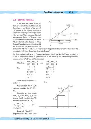 Coordinate Geometry 173
FreeDistributionbyT.S.Government2019-20
7.5 SECTION FORMULA
A andB are two towns.To reachB
fromA, wehave to travel36 kmEast and
from there15 km North of the town A
(as shown in the figure). Suppose a
telephone company wants to position a
relaytower at PbetweenAand B in such
a waythat the distance ofthe tower from
B is twice its distance fromA. IfPlies on
AB, it willdivideABinthe ratio 1 :2(See
figure). IfwetakeAasthe originO, and 1
km as one unit on both the axes, the
coordinatesofB willbe (36, 15). Inorder to know the position ofthe tower, we must know the
coordinates ofP. How do we find these coordinates?
Let the coordinates ofP be (x, y). Draw perpendiculars fromP and Bto the X-axis, meeting it in
D and E, respectively. Draw PC perpendicular to BE. Then, by the AA similarity criterion,
studied earlier, DPOD and DBPC are similar.
Therefore,
OD OP 1
PC PB 2
= = and
PD OP 1
BC PB 2
= =
So,
1
36 2
x
x
=
-
1
15 2
y
y
=
-
.
2x = (36 - x) 2y = 15 - y
3x = 36 3y = 15
x = 12 y = 5
These equations give x = 12
and y = 5.
You can check that P(12, 5)
meets the conditionthat OP: PB =
1 : 2.
Consider any two points
A(x1, y1) and B(x2, y2) and
assume that P (x, y) divides AB
internallyinthe ratio m1 : m2,
i.e., 1
2
AP
PB
m
m
= ..... (1)
(See figure).
DrawAR, PS and BT
perpendicular to the X-axis. Draw
Y
36-x
36 km
15 km
B(36, 15)
C
P
y y
x
A
36-x
D
( , )
x y
O
X
Y
R
B( )
x y
2 2
,
C
P
A
Q
( )
x y
1 1
,
O
X
S
m1
m2
( , )
x y
 