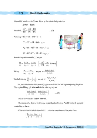 Class-X Mathematics
174
FreeDistributionbyT.S.Government2019-20
AQ and PC parallelto the X-axis.Then, bytheAAsimilaritycriterion,
DPAQ ~ DBPC
Therefore,
AP AQ PQ
PB PC BC
= = .....(2)
Now,AQ = RS = OS – OR = x – x1
PC = ST = OT – OS = x2 – x
PQ = PS – QS = PS – AR = y – y1
BC = BT– CT = BT – PS = y2 – y
Substituting these valuesin (1), we get
1 1 1
2 2 2
m x x y y
m x x y y
- -
= =
- -
1
2
AP
from(1)
PB
m
m
é ù
=
ê ú
ë û
Q
Taking 1 1
2 2
m x x
m x x
-
=
-
, we get 1 2 2 1
1 2
m x m x
x
m m
+
=
+
Similarly, taking 1 1
2 2
,
m y y
m y y
-
=
-
we get 1 2 2 1
1 2
m y m y
y
m m
+
=
+
So, the coordinates ofthe point P(x, y) which divides the line segment joining the points
A(x1, y1) and B(x2, y2), internally in the ratio m1 : m2 are
1 2 2 1 1 2 2 1
1 2 1 2
,
m x m x m y m y
m m m m
æ ö
+ +
ç ÷
+ +
è ø
.....(3)
This is known as the section formula.
This can also be derived by drawing perpendiculars fromA, P and B on the Y-axis and
proceeding as above.
Ifthe ratio in whichPdividesAB is k : 1, then the coordinates ofthe point Pare
2 1 2 1
, .
1 1
kx x ky y
k k
+ +
æ ö
ç ÷
+ +
è ø
 