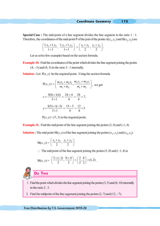 Coordinate Geometry 175
FreeDistributionbyT.S.Government2019-20
Special Case : The mid-point of a line segment divides the line segment in the ratio 1 : 1.
Therefore, the coordinates ofthe mid-point Pofthe joinofthe pointsA(x1, y1) and B(x2, y2)are
1 2 1 2 1 2 1 2
1. 1. 1. 1.
, , .
1 1 1 1 2 2
x x y y x x y y
+ + + +
æ ö æ ö
=
ç ÷ ç ÷
+ +
è ø è ø
Let us solve few examples based onthe section formula.
Example-10. Find the coordinatesofthe point whichdivides the line segment joining the points
(4, -3) and (8, 5) in the ratio 3 : 1 internally.
Solution : Let P(x, y) bethe required point. Using the sectionformula
1 2 2 1
1 2 2 1
1 2 1 2
P( , ) ,
m y m y
m x m x
x y
m m m m
+
æ ö
+
= ç ÷
+ +
è ø
, we get
3(8) 1(4) 24 4 28
7,
3 1 4 4
x
+ +
= = = =
+
3(5) 1( 3) 15 3 12
3
3 1 4 4
y
+ - -
= = = =
+
P(x, y) = (7, 3) is the required point.
Example-11. Find the mid point ofthe line segment joining the points (3, 0) and (-1, 4)
Solution : The mid point M(x,y) ofthe line segment joining the points (x1, y1) and (x2, y2).
M(x, y) =
1 2 1 2
,
2 2
x x y y
+ +
æ ö
ç ÷
è ø
 The mid point ofthe line segment joining the points (3, 0) and (-1, 4) is
M(x, y) =
3 ( 1) 0 4 2 4
, , (1,2)
2 2 2 2
+ - +
æ ö æ ö
= =
ç ÷ ç ÷
è ø è ø
.
DO THIS
1 Findthepoint whichdividesthelinesegment joiningthepoints(3,5)and(8,10)internally
in the ratio 2 : 3.
2. Find the midpoint ofthe line segement joining the points (2, 7) and (12, -7).
 