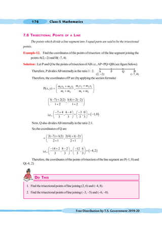 Class-X Mathematics
176
FreeDistributionbyT.S.Government2019-20
7.6 TRISECTIONAL POINTS OF A LINE
The points which divide a line segment into 3 equal parts are said to be the trisectional
points.
Example-12. Find the coordinates ofthe points oftrisection ofthe line segment joining the
pointsA(2,-2) and B(-7, 4).
Solution : Let Pand Q bethe points oftrisectionofAB i.e.,AP=PQ=QB (see figure below).
Therefore, PdividesAB internallyin the ratio 1 : 2.
Therefore, the coordinatesofP are (byapplying the sectionformula)
1 2 2 1
1 2 2 1
1 2 1 2
P( , ) ,
m y m y
m x m x
x y
m m m m
+
æ ö
+
= ç ÷
+ +
è ø
1( 7) 2(2) 1(4) 2( 2)
,
1 2 1 2
- + + -
æ ö
ç ÷
+ +
è ø
i.e., ( )
7 4 4 4 3 0
, , 1,0
3 3 3 3
- + - -
æ ö æ ö
= = -
ç ÷ ç ÷
è ø è ø
Now, Q also dividesAB internallyintheratio 2:1.
So,the coordinates of Q are
2( 7) 1(2) 2(4) 1( 2)
,
2 1 2 1
- + + -
æ ö
= ç ÷
+ +
è ø
i.e., ( )
14 2 8 2 12 6
, , 4,2
3 3 3 3
- + - -
æ ö æ ö
= = -
ç ÷ ç ÷
è ø è ø
Therefore, the coordinates ofthe points oftrisectionofthe line segment areP(-1, 0) and
Q(-4, 2)
DO THIS
1. Find the trisectionalpoints ofline joining (2, 6) and (-4, 8).
2. Find the trisectionalpointsofline joining (-3, -5) and (-6, -8).
A
(2, -2)
B
(-7, 4)
P Q
 