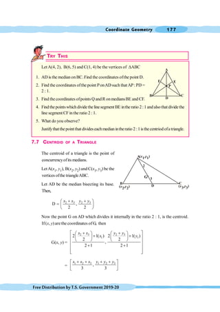 Coordinate Geometry 177
FreeDistributionbyT.S.Government2019-20
TRY THIS
LetA(4, 2), B(6, 5) and C(1, 4) be the vertices of DABC
1. AD is the median on BC. Find the coordinates ofthe point D.
2. Find the coordinates ofthe point PonAD such that AP: PD =
2 : 1.
3. Find thecoordinates ofpoints Q and R onmediansBE and CF.
4. Findthepointswhichdividethelinesegment BE intheratio 2:1andalsothat dividethe
line segment CF in the ratio 2 : 1.
5. What do you observe?
Justifythatthepointthat divideseachmedianintheratio 2:1isthecentriodofatriangle.
7.7 CENTROID OF A TRIANGLE
The centroid of a triangle is the point of
concurrencyofits medians.
LetA(x1, y1), B(x2, y2) and C(x3, y3) be the
vertices ofthe triangleABC.
Let AD be the median bisecting its base.
Then,
2 3 2 3
D ,
2 2
x x y y
+ +
æ ö
= ç ÷
è ø
Now the point G on AD which divides it internally in the ratio 2 : 1, is the centroid.
If(x, y) are the coordinates of G, then
G(x, y) =
2 3 2 3
1 1
2 1( ) 2 1( )
2 2
,
2 1 2 1
x x y y
x y
é + + ù
æ ö æ ö
+ +
ç ÷ ç ÷
ê ú
è ø è ø
ê ú
+ +
ê ú
ê ú
ë û
=
1 2 3 1 2 3
,
3 3
x x x y y y
+ + + +
é ù
ê ú
ë û
A
B C
F
D
E
P
A
B C
2
D
1
( , 1)
y
x1
( )
x y
2, 2
( )
x y
3, 3
G
 