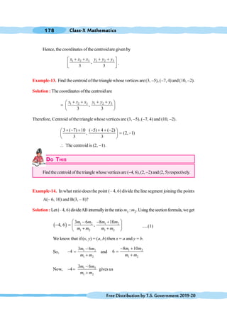 Class-X Mathematics
178
FreeDistributionbyT.S.Government2019-20
Hence, the coordinates ofthe centroidare given by
1 2 3 1 2 3
,
3 3
x x x y y y
+ + + +
é ù
ê ú
ë û
.
Example-13. Find the centroid ofthe triangle whose vertices are (3, -5), (-7, 4) and (10, -2).
Solution : The coordinates ofthe centroid are
1 2 3 1 2 3
,
3 3
x x x y y y
+ + + +
æ ö
= ç ÷
è ø
Therefore, Centroid of the triangle whose vertices are (3, -5), (-7, 4) and (10, -2).
3 ( 7) 10 ( 5) 4 ( 2)
, (2, 1)
3 3
+ - + - + + -
æ ö
= -
ç ÷
è ø
 The centroid is (2, -1).
DO THIS
Find thecentroidofthetrianglewhoseverticesare(-4, 6),(2, -2)and(2,5)respectively.
Example-14. In what ratio does the point (– 4, 6) divide the line segment joining the points
A(– 6, 10) and B(3, – 8)?
Solution : Let (– 4, 6) divideAB internallyinthe ratio m1 :m2. Usingthesectionformula,weget
( ) 1 2 1 2
1 2 1 2
3 6 8 10
4, 6 ,
m m m m
m m m m
æ ö
- - +
- = ç ÷
+ +
è ø
.....(1)
We know that if (x, y) = (a, b) then x = a and y = b.
So, 1 2
1 2
3 6
4
m m
m m
-
- =
+
and 1 2
1 2
8 10
6
m m
m m
- +
=
+
Now, 1 2
1 2
3 6
4
m m
m m
-
- =
+
gives us
 