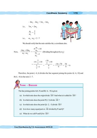 Coordinate Geometry 179
FreeDistributionbyT.S.Government2019-20
– 4m1 – 4m2 = 3m1 – 6m2
i.e., 7m1 = 2m2
1
2
2
=
7
m
m
i.e., m1 : m2 = 2 : 7
We should verifythat the ratio satisfies the y-coordinate also.
Now,
1
1 2 2
1
1 2
2
8 10
8 10
1
m
m m m
m
m m
m
- +
- +
=
+ +
(Dividing throughout bym2)
2
8 10
7
2
1
7
- ´ +
=
+
=
16
10
7
9
7
-
+
=
16 70
9
- +
=
54
9
= 6
Therefore, the point (-4, 6) divides the line segment joining the points A(-6, 10) and
B (3, -8) in the ratio 2 : 7.
THINK - DISCUSS
The line joining pointsA(6, 9) and B(-6, -9) isgiven
(a) In whichratio does the origindivide AB ?And what is it called for AB?
(b) In which ratio does the point P(2, 3) divide AB ?
(c) Inwhichratio does the point Q(-2, -3) divide AB?
(d) In to how manyequal parts is AB divided byP and Q?
(e) What do we call P and Q for AB ?
 