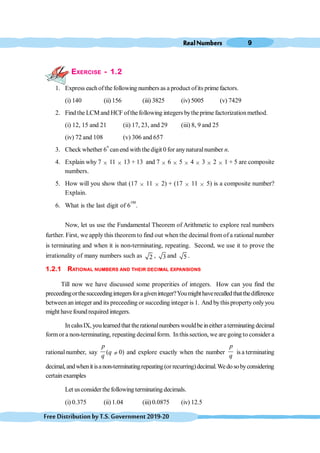 RealNumbers 9
FreeDistributionbyT.S.Government2019-20
EXERCISE - 1.2
1. Express eachofthe following numbers as a product ofits prime factors.
(i) 140 (ii) 156 (iii) 3825 (iv) 5005 (v) 7429
2. Find the LCMand HCF ofthefollowing integers bytheprime factorizationmethod.
(i) 12, 15 and 21 (ii) 17, 23, and 29 (iii) 8, 9 and 25
(iv) 72 and 108 (v) 306 and 657
3. Check whether 6
n
canend with the digit 0 for anynaturalnumber n.
4. Explain why 7 ≥ 11 ≥ 13 + 13 and 7 ≥ 6 ≥ 5 ≥ 4 ≥ 3 ≥ 2 ≥ 1 + 5 are composite
numbers.
5. How will you show that (17 ≥ 11 ≥ 2) + (17 ≥ 11
1 ≥ 5) is a composite number?
Explain.
6. What is the last digit of 6
100
.
Now, let us use the Fundamental Theorem of Arithmetic to explore real numbers
further. First, we apply this theorem to find out when the decimal from of a rational number
is terminating and when it is non-terminating, repeating. Second, we use it to prove the
irrationality of many numbers such as 2 , 3 and 5 .
1.2.1 RATIONAL NUMBERS AND THEIR DECIMAL EXPANSIONS
Till now we have discussed some properities of integers. How can you find the
preceedingorthesucceedingintegersforagiveninteger?Youmighthaverecalledthatthedifference
between an integer and its preceeding or succeding integer is 1. And bythis propertyonlyyou
might havefoundrequired integers.
IncalssIX, youlearnedthat therationalnumberswouldbeineither aterminating decimal
formor a non-terminating, repeating decimalform. Inthis section, we are going to consider a
rational number, say
p
q
(q ¹ 0) and explore exactly when the number
p
q
is a terminating
decimal,andwhenit isanon-terminatingrepeating(orrecurring)decimal.Wedo sobyconsidering
certain examples
Let usconsiderthefollowing terminating decimals.
(i) 0.375 (ii) 1.04 (iii) 0.0875 (iv) 12.5
 