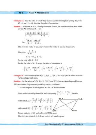 Class-X Mathematics
180
FreeDistributionbyT.S.Government2019-20
Example-15. Find the ratio in which the y-axis divides the line segment joining the points
(5, -6) and (-1, -4).Also find the point of intersection.
Solution : Let the ratio be K : 1. Then bythe sectionformula, the coordinates ofthe point which
dividesAB in the ratio K : 1 are
K( 1) 1(5) K( 4) 1( 6)
,
K 1 K 1
- + - + -
æ ö
ç ÷
+ +
è ø
i.e.,
K 5 4K 6
,
K 1 K 1
- + - -
æ ö
ç ÷
+ +
è ø
This point lies on the Y-axis, and we know that onthe Y-axis the abscissa is 0.
Therefore,
K 5
0
K 1
- +
=
+
-K + 5 = 0 Þ K = 5.
So, the ratio is K : 1 = 5 : 1
Putting the value ofK = 5, we get the point ofintersection as
=
5 5 4(5) 6
,
5 1 5 1
- + - -
æ ö
ç ÷
+ +
è ø
=
20 6
0,
6
- -
æ ö
ç ÷
è ø
=
26
0,
6
-
æ ö
ç ÷
è ø
=
13
0,
3
-
æ ö
ç ÷
è ø
Example-16. Show that the pointsA(7, 3), B(6, 1), C(8, 2) and D(9, 4) taken inthat order are
verticesofaparallelogram.
Solution : Let the pointsA(7, 3), B(6, 1), C(8, 2) andD(9, 4) are verticesofa parallelogram.
We know that the diagonals ofa parallelogrambisect each other.
 So the midpoint ofthe diagonalsAC and DB should be same.
Now, we find the mid points ofAC and DBbyusing
1 2 1 2
,
2 2
x x y y
+ +
æ ö
ç ÷
è ø
formula.
midpoint of AC =
7 8 3 2 15 5
, ,
2 2 2 2
+ +
æ ö æ ö
=
ç ÷ ç ÷
è ø è ø
midpoint of DB =
9 6 4 1 15 5
, ,
2 2 2 2
+ +
æ ö æ ö
=
ç ÷ ç ÷
è ø è ø
Hence, midpoint ofAC and midpoint of DBis same.
Therefore, the pointsA, B, C, D are vertices ofa parallelogram.
A(7,3)
C(8, 2)
B(6, 1)
D(9, 4)
 