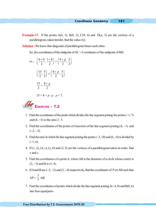Coordinate Geometry 181
FreeDistributionbyT.S.Government2019-20
Example-17. If the points A(6, 1), B(8, 2), C(9, 4) and D(p, 3) are the vertices of a
parallelogram, takeninorder, find the valueofp.
Solution :We know that diagonals ofparallelogrambisect each other.
So, the coordinates ofthe midpoint ofAC =Coordinates ofthe midpoint ofBD.
i.e.,
6 9 1 4 8 5
, ,
2 2 2 2
p
+ + +
æ ö æ ö
=
ç ÷ ç ÷
è ø è ø
15 5 8 5
, ,
2 2 2 2
p
+
æ ö æ ö
=
ç ÷ ç ÷
è ø è ø
15 8
2 2
p
+
=
15 = 8 + p Þ p = 7.
EXERCISE - 7.2
1. Find the coordinates ofthe point which divides the line segment joining the points (-1, 7)
and (4, -3) in the ratio 2 : 3.
2. Find the coordinates of the points of trisection of the line segment joining (4, -1) and
(-2, -3).
3. Findtheratio inwhichtheline segment joining thepoints(-3, 10)and (6, -8) isdivided by
(-1, 6).
4. If (1, 2), (4, y), (x, 6) and (3, 5) are the vertices of a parallelogram taken in order, find
x and y.
5. Find the coordinates of a point A, whereAB is the diameter of a circle whose centre is
(2, -3) and B is (1, 4).
6. IfAand B are (-2, -2) and (2, -4) respectively, find the coordinates of PonAB such that
AP =
3
7
AB.
7. Find the coordinatesofpoints which divide the line segment joiningA(-4, 0) and B(0, 6)
into four equalparts.
 