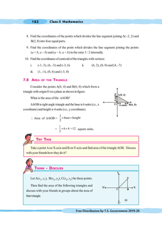 Class-X Mathematics
182
FreeDistributionbyT.S.Government2019-20
8. Find the coordinates of the points which divides the line segment joiningA(-2, 2) and
B(2, 8) into four equalparts.
9. Find the coordinates of the point which divides the line segment joining the points
(a + b, a - b) and (a - b, a + b) in the ratio 3 : 2 internally.
10. Find the coordinatesofcentroid ofthe triangles withvertices:
i. (-1, 3), (6, -3) and (-3, 6) ii. (6, 2), (0, 0) and (4, -7)
iii. (1, -1), (0, 6) and (-3, 0)
7.8 AREA OF THE TRIANGLE
Consider the points A(0, 4) and B(6, 0) which form a
triangle with originO ona plane asshownin figure.
What is the area of the DAOB?
DAOB isright angle triangle andthe base is 6units(i.e., x
coordinate) and height is 4 units (i.e., y coordinate).
 Area of DAOB =
1
base height
2
´ ´
=
1
6 4 =12
2
´ ´ square units.
TRY THIS
Take a point Aon X-axis and B onY-axis and find area ofthe triangleAOB. Discuss
withyour friendshow theydo it?
THINK - DISCUSS
Let A(x1, y1), B(x2, y2), C(x3, y3) be three points.
Then find the area of the following triangles and
discuss with your friends in groups about the area of
that triangle.
X
A
Y
B
C
X'
Y'
(i)
B(6, 0)
6 units
4
units
A(0, 4)
O
 
