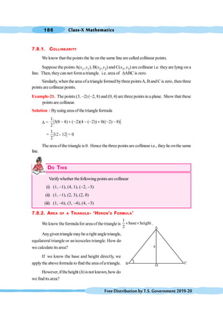 Class-X Mathematics
186
FreeDistributionbyT.S.Government2019-20
7.8.1. COLLINEARITY
We know that the pointsthe lie on the same line are called collinear points.
Suppose the pointsA(x1, y1), B(x2, y2) and C(x3, y3) are collinear i.e. they are lying on a
line. Then, theycan not forma triangle. i.e. area of DABC is zero.
Similarly, when the area of a triangle formed bythree pointsA, B and C is zero, then three
points arecollinear points.
Example-21. The points (3, -2) (-2, 8) and (0, 4) are three pointsin a plane. Show that these
points are collinear.
Solution : Byusing area of the triangle formula
D =
1
3(8 4) ( 2)(4 ( 2)) 0(( 2) 8)
2
- + - - - + - -
1
12 12 0
2
= - =
The areaof the triangle is 0. Hence the three points are collinear i.e., theylie onthe same
line.
DO THIS
Verifywhether thefollowing pointsare collinear
(i) (1, -1), (4, 1), (-2, -3)
(ii) (1, -1), (2, 3), (2, 0)
(iii) (1, -6), (3, -4), (4, -3)
7.8.2. AREA OF A TRIANGLE- ‘HERON’S FORMULA’
We know theformula for area ofthetriangle is
1
base height
2
´ ´ .
Anygiventriangle maybe aright angle triangle,
equilateral triangle or an isosceles triangle. How do
we calculate its area?
If we know the base and height directly, we
applythe above formula to find the area ofa triangle.
However,iftheheight (h) isnot known,how do
we find its area?
 