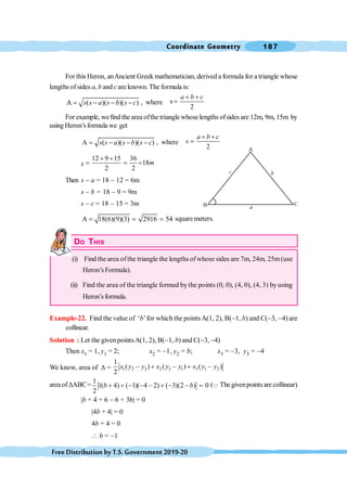 Coordinate Geometry 187
FreeDistributionbyT.S.Government2019-20
For this Heron, anAncient Greek mathematician, derived a formula for a triangle whose
lengths ofsides a, b and c are known. The formula is:
A ( )( )( )
s s a s b s c
= - - - , where s
2
a b c
+ +
=
For example, wefind the area ofthe triangle whose lengthsofsides are 12m, 9m, 15m by
using Heron’sformula we get
A ( )( )( )
s s a s b s c
= - - - , where
2
a b c
s
+ +
=
s
12 9 15 36
18
2 2
m
+ +
= = =
Then s - a = 18 - 12 = 6m
s - b = 18 - 9 = 9m
s - c = 18 - 15 = 3m
A 18(6)(9)(3) 2916 54
= = = square meters.
DO THIS
(i) Find the area ofthe triangle the lengths ofwhose sides are 7m, 24m, 25m(use
Heron’s Formula).
(ii) Find the area of the triangle formed by the points (0, 0), (4, 0), (4, 3) by using
Heron’sformula.
Example-22. Find the value of ‘b’for which the pointsA(1, 2), B(-1, b) and C(-3, -4) are
collinear.
Solution : Let the given pointsA(1, 2), B(-1, b) and C(-3, -4)
Then x1 = 1, y1 = 2; x2 = -1, y2 = b; x3 = -3, y3 = -4
We know, area of D = 1 2 3 2 3 1 3 1 2
1
( ) ( ) ( )
2
- + - + -
x y y x y y x y y
areaofDABC=
1
1( 4) ( 1)( 4 2) ( 3)(2 ) 0
2
b b
+ + - - - + - - = (Q The givenpoints are collinear)
|b + 4 + 6 - 6 + 3b| = 0
|4b + 4| = 0
4b + 4 = 0
 b = -1
 