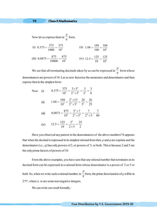 Class-XMathematics
10
FreeDistributionbyT.S.Government2019-20
Now let us express them in
p
q
form.
(i) 3
375 375
0.375
1000 10
< < (ii) 2
104 104
1.04
100 10
< <
(iii) 4
875 875
0.0875
10000 10
< < (iv) 1
125 125
12.5
10 10
< <
We see that all terminating decimals taken by us can be expressed in
p
q
formwhose
denominators are powers of10. Let us now factorize the numerator and denominator and then
expressthenin the simplest form:
Now (i)
3
3 3 3 3
375 3 5 3 3
0.375
10 2 5 2 8
≥
< < < <
≥
(ii)
3
2 2 2 2
104 2 13 26 26
1.04
10 2 5 5 25
≥
< < < <
≥
(iii)
3
4 4 4 4
875 5 7 7 7
0.0875
10 2 5 2 5 80
≥
< < < <
≥ ≥
(iv)
3
125 5 25
12.5
10 2 5 2
< < <
≥
Have you observed anypattern inthe denominators of the above numbers?It appears
that whenthe decimalisexpressed inits simplest rationalformthen pand q are coprime and the
denominator (i.e., q) hasonlypowers of2, or powers of 5, or both. Thisis because 2 and5 are
the onlyprime factors ofpowers of10.
Fromthe above examples, you have seenthat anyrationalnumber that terminates inits
decimal form can be expressed in a rational form whose denominator is a power of 2 or 5 or
both. So,whenwewritesucharationalnumber,in
p
q
form, theprime factorizationofq willbe in
2n
5m
, where n, m are some non-negative integers.
We canwriteour result formally:
 