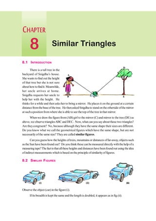 8.1 INTRODUCTION
There is a tall tree in the
backyard of Snigdha’s house.
She wants to find out the height
of that tree but she is not sure
about howtofindit.Meanwhile,
her uncle arrives at home.
Snigdha requests her uncle to
help her with the height. He
thinks for a while and then asks her to bring a mirror. He places it on the ground at a certain
distance fromthe base of thetree. He thenasked Snigdha to stand on the otherside ofthe mirror
at such a position fromwhere she is able to see the top ofthe tree inthat mirror.
When we draw the figure from(AB) girlto the mirror (C) and mirror to the tree (DE) as
above, weobserve trianglesABC and DEC. Now, what can you sayabout these two triangles?
Are theycongruent? No, because although theyhave the same shape their sizesare different.
Do you know what we call the geometrical figures which have the same shape, but are not
necessarilyofthe same size? Theyare called similarfigures.
Canyou guess how the heights oftrees, mountains or distances offar-away, objects such
as the Sun have beenfound out? Do you think these can bemeasured directlywiththehelp ofa
measuringtape?Thefactisthatalltheseheights anddistanceshavebeenfoundout usingtheidea
of indirect measurements whichis based on the principle ofsimilarityof figures.
8.2 SIMILAR FIGURES
Observe the object (car) in the figure (i).
If its breadth is kept the same and the lengthis doubled, it appears as infig.(ii).
A
B C
D
E
(i) (ii) (iii)
Similar Triangles
8
 