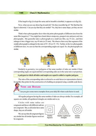 Class-X Mathematics
196
FreeDistributionbyT.S.Government2019-20
Ifthe lengthin fig.(i) is kept the same and its breadthis doubled, it appearsas in fig.(iii).
Now, what canyou sayabout fig.(ii) and (iii)? Do theyresemble fig.(i)? We find that the
figure isdistorted. Canyou saythat they aresimilar? No, theyhave same shape, yet they are not
similar.
Think what a photographer does when she prints photographs ofdifferent sizes fromthe
same film(negative) ? You might have heard about stamp size, passport size andpost card size
photographs. She generally takes a photograph on a small size film, say 35 mm., and then
enlargesit into a bigger size, say45 mm (or55 mm). We observe that everyline segment ofthe
smaller photographisenlarged in theratio of35 : 45 (or 35 : 55). Further, inthetwo photographs
ofdifferent sizes, we can see that the corresponding angles are equal. So, the photographs are
similar.
Similarly in geometry, two polygons of the same number of sides are similar if their
corresponding angles areequaland their corresponding sides are in the sameratio or proportion.
A polygon in which all sides and angles are equal is called a regular polygon.
Theratio ofthecorrespondingsidesisreferredto asscalefactor(orrepresentativefactor).
In reallife, blue prints for theconstruction ofa building are prepared using a suitable scale factor.
THINK AND DISCUSS
Can you give some more examples from your dailylife where scale factor is used.
All regular polygonshaving the same number of sides are always similar. For example, all
squares are similar, allequilateral triangles are similar and so on.
Circles with same radius are
congruent andthosewithdifferent radiiare
not congruent. But, asallcircleshavesame
shape, theyare allsimilar.
Wecansaythat allcongruent figures
are similar but allsimilar figures need not
be congruent.
Similar
Squares
Similar equilateral
triangles
Similar
Circles
(i) (ii) (iii)
 