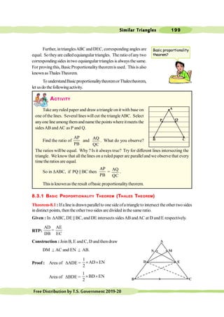 Similar Triangles 199
FreeDistributionbyT.S.Government2019-20
Further, intrianglesABC and DEC, corresponding angles are
equal. So theyare called equiangulartriangles. The ratio ofanytwo
corresponding sides intwo equiangular triangles is always the same.
For proving this, Basic Proportionalitytheoremis used. Thisis also
knownasThales Theorem.
To understandBasicproportionalitytheoremorThalestheorem,
let usdo the followingactivity.
ACTIVITY
Take anyruled paper and draw a triangle on it with base on
one of the lines. Several lines will cut the triangleABC. Select
anyone line among themand name the points whereit meets the
sides AB and AC as P and Q.
Find the ratio of
AP
PB
and
AQ
QC
. What do you observe?
The ratios will be equal. Why ? Is it always true? Try for different lines intersecting the
triangle. We know that allthe lines on a ruled paper are paralleland we observe that every
time the ratios are equal.
So in DABC, if PQ || BC then
AP
PB
=
AQ
QC
.
This is knownas the result ofbasic proportionalitytheorem.
8.3.1 BASIC PROPORTIONALITY THEOREM (THALES THEOREM)
Theorem-8.1 : If a line is drawn parallelto one side ofa triangle to intersect the other two sides
in distinct points, then the other two sides are divided inthe same ratio.
Given : In DABC, DE || BC, and DE intersects sidesAB andAC at D and E respectively.
RTP:
AD AE
=
DB EC
Construction : Join B, E and C, D and then draw
DM ^ AC and EN ^ AB.
Proof : Area of DADE =
1
AD EN
2
´ ´
Area of DBDE =
1
BD EN
2
´ ´
A
P Q
B C
Basic proportionality
theorem?
A
N M
D E
B C
 