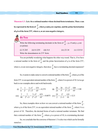 RealNumbers 11
FreeDistributionbyT.S.Government2019-20
Theorem-1.3 : Let x be a rational number whose decimal form terminates. Then x can
be expressed in the form of
p
q
, where p and q are coprime, and the prime factorization
of q is of the form 2n
5m
, where n, m are non-negative integers.
DO THIS
Write the following terminating decimals in the form of
p
q
, q¹ 0 and p, q are
co-primes
(i) 15.265 (ii) 0.1255 (iii) 0.4 (iv) 23.34 (v) 1215.8
Write the denominators in 2n
5m
form.
You are probably wondering what happens the other way round. That is, if we have
a rational number in the form of
p
q
and the prime factorization of q is of the form 2n
5m
,
where n, m are non-negative integers, then does
p
q
have a terminating decimal expansion?
So, it seems to make sense to convert a rationalnumber ofthe form
p
q
,where q isofthe
form2n
5m
, to anequivalent rationalnumber ofthe form
a
b
, where b isa power of 10. Let us go
back to our examples above and work backwards.
(i)
3
3 3 3 3
3 3 3 5 375
0.375
8 2 2 5 10
≥
< < < <
≥
(ii)
3
2 2 2 2
26 26 13 2 104
1.04
25 5 2 5 10
≥
< < < <
≥
(iii)
3
4 4 4 4
7 7 7 5 875
0.0875
80 2 5 2 5 10
≥
< < < <
≥ ≥
(iv)
3
25 5 125
12.5
2 2 5 10
< < <
≥
So, these examples show us how we can convert a rational number of the form
p
q
,
where q is of the form 2n
5m
, to an equivalent rational number of the form
a
b
, where b is a
power of 10. Therefore, the decimal forms of such a rational number terminate. We find
that a rational number of the form
p
q
, where q is a power of 10, is a terminating decimal.
So, we conclude that the converse of theorem 1.3 is also true which can be formally
stated as :
 