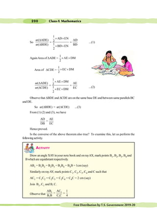 Class-X Mathematics
200
FreeDistributionbyT.S.Government2019-20
So
1
AD EN
ar( ADE) AD
2
1
ar( BDE) BD
BD EN
2
´ ´
D
= =
D ´ ´
...(1)
AgainArea ofDADE =
1
AE DM
2
´ ´
Area of DCDE =
1
EC DM
2
´ ´
1
AE DM
ar( ADE) AE
2
1
ar( CDE) EC
EC DM
2
´ ´
D
= =
D ´ ´
...(2)
Observe that DBDE and DCDE areon the same base DE and between sameparallels BC
and DE.
So ar(DBDE) = ar(DCDE) ...(3)
From (1) (2) and (3), we have
AD AE
=
DB EC
Hence proved.
Is the converse of the above theorem also true? To examine this, let us perform the
followingactivity.
ACTIVITY
Draw an angle XAYinyour note book and on rayAX, mark points B1, B2, B3, B4 and
B whichare equidistant respectively.
AB1 = B1B2 = B2B3 = B3B4 = B4B = 1cm(say)
Similarlyon rayAY, mark points C1, C2, C3, C4 and C such that
AC1 = C1C2 = C2C3 = C3C4 = C4C = 2 cm (say)
Join B1, C1 and B, C.
Observe that
1 1
1 1
AB AC 1
=
B B C C 4
=
 