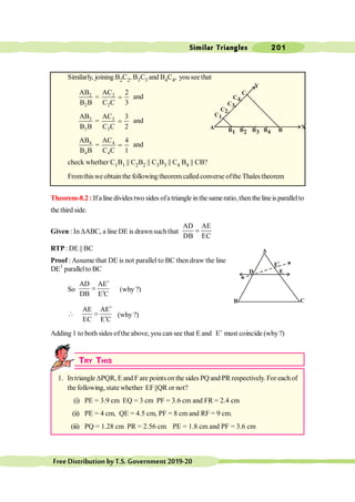 Similar Triangles 201
FreeDistributionbyT.S.Government2019-20
Similarly, joining B2C2, B3C3 and B4C4, you see that
2 2
2 2
AB AC 2
=
B B C C 3
= and
3 3
3 3
AB AC 3
=
B B C C 2
= and
4 4
4 4
AB AC 4
=
B B C C 1
= and
check whether C1B1 || C2B2 || C3B3 || C4 B4 || CB?
Fromthiswe obtain the following theorem called converse ofthe Thales theorem
Theorem-8.2 : If a line divides two sides ofa triangle in the sameratio, then the lineis parallelto
the third side.
Given : In DABC, a line DE is drawnsuchthat
AD AE
DB EC
=
RTP: DE || BC
Proof : Assume that DE is not parallel to BC then draw the line
DE1
parallelto BC
So
AD AE
DB E C
¢
=
¢
(why ?)
AE AE
EC E C
¢
 =
¢
(why ?)
Adding 1 to both sides ofthe above, you can see that E and E¢ must coincide (why?)
TRY THIS
1. In triangle DPQR, E and F are pointson the sides PQ and PR respectively. For each of
the following,state whether EF||QR or not?
(i) PE = 3.9 cm EQ = 3 cm PF = 3.6 cm and FR = 2.4 cm
(ii) PE = 4 cm, QE = 4.5 cm, PF = 8 cm and RF = 9 cm.
(iii) PQ = 1.28 cm PR = 2.56 cm PE = 1.8 cm and PF = 3.6 cm
Y
C1
A B1
C2
C3
C
C4
B2 B3 B4 B
X
A
D E
E
1
B C
 