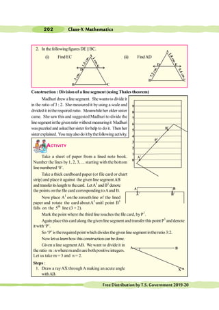 Class-X Mathematics
202
FreeDistributionbyT.S.Government2019-20
2. In the followingfigures DE || BC.
(i) Find EC (ii) FindAD
Construction : Division of a line segment (using Thales theorem)
Madhuridrew aline segment. She wantsto divide it
in the ratio of3 : 2. She measured it byusing a scale and
divided it inthe required ratio. Meanwhileher elder sister
came. She saw this and suggested Madhuri to divide the
linesegment inthegivenratio without measuringit Madhuri
waspuzzled and asked her sister forhelp to do it. Thenher
sisterexplained. Youmayalsodo it bythefollowingactivity.
ACTIVITY
Take a sheet of paper from a lined note book.
Number the lines by 1, 2, 3, ... starting with the bottom
linenumbered‘0’.
Take a thick cardboard paper (or file card or chart
strip) and placeit against the givenline segmentAB
andtransferitslengthtothecard. LetA1
andB1
denote
the points onthe file card corresponding toAand B.
Now place A1
on the zeroeth line of the lined
paper and rotate the card about A1
unitl point B1
falls on the 5th
line (3 + 2).
Mark the point where the third line touches the file card, byP1
.
Again place this card along the given line segment andtransfer this point P1
and denote
it with‘P’.
So ‘P’is the required point which divides the givenline segment inthe ratio 3:2.
Nowlet uslearnhow this constructioncanbe done.
Given a line segmentAB. We want to divide it in
the ratio m: n where mand n arebothpositive integers.
Let us take m = 3 and n = 2.
Steps :
1. Draw a rayAX throughAmaking an acute angle
withAB.
0
9
8
7
6
5
4
3
2
1
A1
P1
B1
A
1
B1
A B
A
B C
D E
7
.
2
.
c
m
5
.
4
.
c
m
1
.
8
.
c
m
1
.
5
.
c
m
A
B C
D
E
3
.
c
m
1
.
c
m
A B
X
 