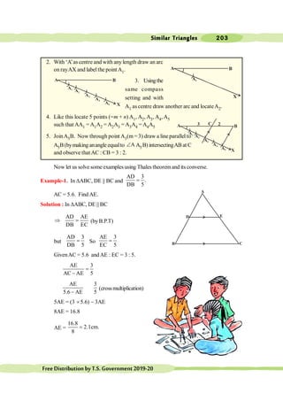 Similar Triangles 203
FreeDistributionbyT.S.Government2019-20
2. With ‘A’as centre and with anylength draw an arc
on rayAX and label the point A1.
3. Usingthe
same compass
setting and with
A1 as centre draw another arc and locateA2.
4. Like this locate 5 points (=m + n) A1, A2, A3, A4, A5
such that AA1 = A1A2 = A2A3 = A3A4 =A4A5
5. JoinA5B. Now through point A3(m = 3) draw a line parallel to
A5B (bymaking anangle equalto A
Ð A5B) intersectingAB at C
and observe that AC : CB = 3 : 2.
Now let us solve someexamplesusing Thales theoremand its converse.
Example-1. In DABC, DE || BC and
AD 3
.
DB 5
=
AC = 5.6. Find AE.
Solution : In DABC, DE || BC
AD AE
DB EC
Þ = (byB.P.T)
but
AD 3
DB 5
= So
AE 3
EC 5
=
GivenAC = 5.6 andAE : EC = 3 : 5.
AE 3
AC AE 5
=
-
AE 3
5.6 AE 5
-
(crossmultiplication)
5AE = (3 ´5.6) - 3AE
8AE = 16.8
AE =
16.8
2.1cm.
8
=
A
D E
B C
A B
X
A1
A B
X
2
C
3
A1
A2
A3
A4
A5
A B
X
A1
A2
A3
A4
A5
 