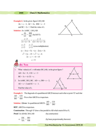 Class-X Mathematics
204
FreeDistributionbyT.S.Government2019-20
Example-2. In the given figure LM ||AB
AL = x - 3, AC = 2x, BM = x - 2
and BC = 2x + 3 find the value of x
Solution : In DABC, LM ||AB
AL BM
LC MC
Þ = (byB.P.T)
3 2
2 ( 3) (2 3) ( 2)
x x
x x x x
- -
=
- - + - -
3 2
3 5
x x
x x
- -
+ +
(crossmultiplication)
(x - 3) (x + 5) = (x - 2) (x + 3)
x2
+ 2x - 15 = x2
+ x - 6
2x - x = - 6 + 15
x = 9
DO THIS
1. What value(s) of x willmake DE ||AB, in the given figure ?
AD = 8x + 9, CD = x + 3
BE = 3x + 4, CE = x.
2. In DABC, DE || BC. AD = x, DB = x - 2,
AE = x + 2 and EC = x - 1.
Find thevalue ofx.
Example-3. The diagonals ofa quadrilateralABCD intersect each other at point ‘O’such that
AO
BO
=
CO
DO
. Prove thatABCD isa trapezium.
Solution : Given : In quadrilateralABCD ,
AO CO
=
BO DO
.
RTP:ABCDisa trapezium.
Construction : Through‘O’draw a line paralleltoAB which meetsDAat X.
Proof : In DDAB, XO || AB (byconstruction)
Þ
DX
XA
=
DO
OB
(bybasic proportionalitytheorem)
A
M
L
B
C
A D
E
B
C
E
C
D
B
A
 