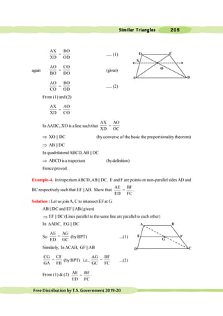 Similar Triangles 205
FreeDistributionbyT.S.Government2019-20
AX
XD
=
BO
OD
..... (1)
again
AO
BO
=
CO
DO
(given)
AO
CO
=
BO
OD
..... (2)
From (1) and (2)
AX
XD
=
AO
CO
In DADC, XO is a line such that
AX
XD
=
AO
OC
Þ XO || DC (by converse of the basic the proportionality theorem)
Þ AB || DC
In quadrilateralABCD,AB || DC
Þ ABCD isa trapezium (bydefinition)
Hence proved.
Example-4. IntrapeziumABCD,AB || DC. E and F are points on non-parallelsidesAD and
BC respectivelysuch that EF ||AB. Show that
AE BF
=
ED FC
.
Solution : Let us joinA, C to intersect EF at G.
AB || DC and EF ||AB (given)
Þ EF || DC(Lines parallelto the same line are parallelto each other)
In DADC, EG || DC
So
AE AG
=
ED GC
(byBPT) ...(1)
Similarly, In DCAB, GF ||AB
CG CF
=
GA FB
(by BPT) i.e.,
AG BF
=
GC FC
...(2)
From (1) & (2) AE BF
=
ED FC
.
A
D
G
E
B
F
C
D
A
O
X
C
B
 