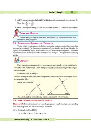 Similar Triangles 207
FreeDistributionbyT.S.Government2019-20
8. ABCD isa trapeziuminwhichAB||DC and its diagonalsintersect eachother at point ‘O’.
Show that AO CO
=
BO DO
.
9. Draw alinesegment oflength7.2cmanddivideit intheratio5 :3. Measurethetwo parts.
THINK ABD DISCUSS
Discuss with your friends that in what waysimilarityof triangles is different from
similarityofother polygons?
8.4 CRITERIA FOR SIMILARITY OF TRIANGLES
Weknowthat two trianglesaresimilarifcorresponding anglesareequalandcorresponding
sides are proportional. For checking the similarity of two triangles, we should check for the
equalityofcorresponding angles andequalityofratios oftheir corresponding sides. Let usmake
anattempt toarrive at certaincriteriafor similarityoftwo triangles. Let usperformthe following
activity.
ACTIVITY
Use a protractor and ruler to draw two non congruent triangles so that each triangle
should have 40°and 60°angle. Check the figures madebyyou bymeasuringthe third angles
oftwo triangles.
It should be each 80° (why?)
Measure the lengths ofthe sides ofthe triangles and computethe ratios ofthelengths ofthe
corresponding sides.
Are thetrianglessimilar?
Thisactivityleadsusto thefollowing criterionfor similarityoftwo triangles.
8.4.1 AAA CRITERION FOR SIMILARITY OF TRIANGLES
Theorem-8.3 : In two triangles, if corresponding angles are equal, then their corresponding
sides are inproportion and hence the trianglesare similar.
Given : IntrianglesABC and DEF,
A
Ð = D
Ð , B
Ð = E
Ð and C
Ð = F
Ð
A
B C
60
°
40
°
P
Q R
60°
40°
 