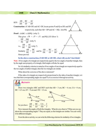 Class-X Mathematics
208
FreeDistributionbyT.S.Government2019-20
RTP :
AB BC AC
DE EF DF
= =
Construction : If AB<DE andAC<DF, locate points P and Q on DE and DF
respectively, such that AB = DP andAC = DQ. Join PQ.
Proof : ABC DPQ
D @ D (why?)
This gives B
Ð = P
Ð = E
Ð and PQ || EF (How ?)
DP DQ
PE QF
 = (why?)
i.e.,
AB AC
DE DF
= (why ?)
Similarly
AB BC
DE EF
= and So
AB BC AC
.
DE EF DF
= =
Hence proved.
In the above construction, ifAB=DE orAB>DE, what will you do? Just think!
Note : If two angles ofa triangle are respectivelyequalto the two anglesofanother triangle, then
bythe angle sumpropertyofa triangle, third angleswillalso be equal.
SoAAsimilaritycriterionisstatedasiftwo anglesofonetrianglearerespectivelyequalto
the two angles ofanther triangle, then the two triangles are similar.
What about the converse of the above statement?
If the sides ofa triangle are respectivelyproportional to the sides of another triangle, is it
true that theircorresponding angles are equal?Let us exercise it throughan activity.
ACTIVITY
Draw two triangles ABC and DEF such that AB = 3 cm, BC = 6 cm, CA = 8 cm,
DE = 4.5 cm, EF = 9 cm and FD = 12 cm.
So you have
AB BC CA 2
.
DE EF FD 3
= = =
Now measure the angles ofboththe triangles. What do you observe?What can you say
about the corresponding angles? Theyare equal, so the triangles are similar. You can verify
it fordifferent triangles.
Fromtheaboveactivity,wecanwritethefollowingcriterionforsimilarityoftwo triangles.
D
E F
A
B C
A
B C
D
E F
P Q
 
