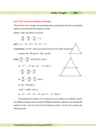Similar Triangles 209
FreeDistributionbyT.S.Government2019-20
8.4.2. SSS Criterion for Similarity of Triangles
Theorem-8.4: Intwotriangles, ifcorrespondingsidesareproportional, thentheir corresponding
angles are equaland hence the triangles are similar.
Given : DABC and DDEF are such that
AB BC CA
( 1)
DE EF FD
= = <
RTP : A
Ð = D
Ð , B
Ð = E
Ð , C
Ð = F
Ð
Construction : Let DE >AB Locate points Pand Q on DE and DF respectively
such that AB = DP and AC = DQ. Join PQ.
Proof :
DP DQ
PE QF
= and PQ || EF (why ?)
So P
Ð = E
Ð and Q
Ð = F
Ð (why ?)
DP DQ PQ
DE DF EF
 = =
So
DP DQ BC
DE DF EF
= = (why ?)
So BC = PQ (Why ?)
ABC DPQ
D @ D (why ?)
So A
Ð = D
Ð , B
Ð = E
Ð and C
Ð = F
Ð (How ?)
We studied that for similarityoftwo polygons anyonecondition is not sufficient. But for
thesimilarityoftriangles, thereisno needforfulfillmentofboththeconditionsasoneautomatically
implies the other. Now let us look for SAS similarity criterion. For this, let us perform the
followingactivity.
A
B C
D
E F
P Q
 