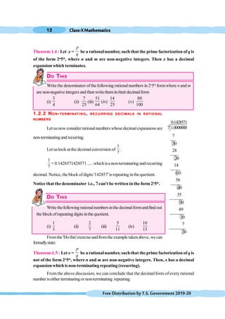 Class-XMathematics
12
FreeDistributionbyT.S.Government2019-20
Theorem 1.4 : Let x =
p
q
be a rational number, such that the prime factorization of q is
of the form 2n
5m
, where n and m are non-negative integers. Then x has a decimal
expansion which terminates.
DO THIS
Write the denominator ofthefollowing rationalnumbers in 2n
5m
formwhere n and m
are non-negative integersand thenwritethemintheirdecimalform
(i)
3
4
(ii)
7
25
(iii)
51
64
(iv)
14
25
(v)
80
100
1.2.2 NON-TERMINATING, RECURRING DECIMALS IN RATIONAL
NUMBERS
Let us now consider rationalnumbers whose decimalexpansions are
non-terminatingand recurring.
Let uslook at the decimalconversion of
1
7
.
1
7
= 0.1428571428571 ..... whichis a non-terminating and recurring
decimal. Notice, the block ofdigits '142857' is repeating inthe quotient.
Notice that the denominator i.e., 7 can't be written in the form 2n
5m
.
DO THIS
Write thefollowing rationalnumbersinthe decimalformandfind out
the blockof repeating digits inthe quotient.
(i)
1
3
(ii)
2
7
(iii)
5
11
(iv)
10
13
Fromthe'Do this'exerciseandfromtheexampletakenabove, wecan
formallystate:
Theorem-1.5 : Let x =
p
q
be arational number, such that the primefactorization of q is
not of the form 2n
5m
, where n and m are non-negative integers. Then, x has a decimal
expansion which isnon-terminating repeating (recurring).
From the above discussion, we can conclude that the decimal form of every rational
numberiseither terminatingor non-terminating repeating.
0.1428571
7 1.0000000
7
30
28
20
14
60
56
40
35
50
49
10
7
30
 