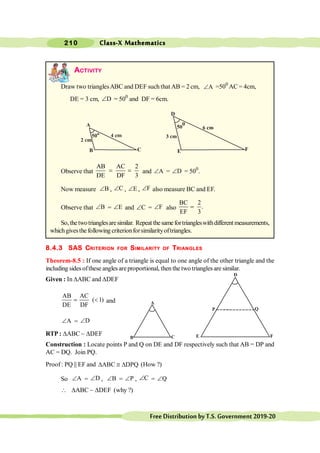 Class-X Mathematics
210
FreeDistributionbyT.S.Government2019-20
ACTIVITY
Draw two trianglesABC and DEF such that AB = 2 cm, A
Ð =500
AC = 4cm,
DE = 3 cm, D
Ð = 500
and DF = 6cm.
Observe that
AB AC 2
DE DF 3
= = and A
Ð = D
Ð = 500
.
Now measure B
Ð , C
Ð , E
Ð , F
Ð also measure BC and EF.
.
Observe that B
Ð = E
Ð and C
Ð = F
Ð also
BC 2
.
EF 3
=
So,thetwotrianglesaresimilar. Repeat thesamefortriangleswithdifferent measurements,
whichgivesthe following criterionforsimilarityoftriangles.
8.4.3 SAS CRITERION FOR SIMILARITY OF TRIANGLES
Theorem-8.5 : If one angle of a triangle is equal to one angle of the other triangle and the
including sides ofthese angles areproportional, then the two triangles are similar.
Given : In DABC and DDEF
AB AC
( 1)
DE DF
= < and
A
Ð = D
Ð
RTP : DABC ~ DDEF
Construction : Locate points P and Q on DE and DF respectively such that AB = DP and
AC = DQ. Join PQ.
Proof : PQ || EF and ABC DPQ
D @ D (How ?)
So A
Ð = D
Ð , B
Ð = P
Ð , C
Ð = Q
Ð
 DABC ~ DDEF (why ?)
A
B C
D
E F
P Q
A
B C
D
E F
 