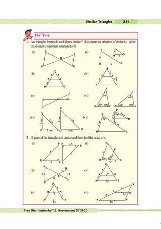 Similar Triangles 211
FreeDistributionbyT.S.Government2019-20
TRY THIS
1. Are trianglesformed ineachfiguresimilar? Ifso,name the criterionofsimilarity. Write
the similarityrelationinsymbolicform.
(i) (ii)
(iii) (iv)
(v) (vi)
(vii) (viii)
2. If pairs ofthe triangles are similar and then find the value of x.
(i) (ii)
(iii) (iv)
(v) (vi)
K
G
H
I
F P
Q R
L
M N
A
B C
X Y
3
2 2
3
A
B C
P J
5
3 2
31
3
Q
O
P
B
A
A
B C
40°
60° 80°
P
Q R
60°
40° 80°
3 cm
.
2 cm.
2
cm.
6
cm
.
5
cm.
4 cm.
70°
5 cm.
2
.5
c
m
.
6
c
m
.
10 cm.
70°
3
5
x
4.5
110°
70°
3 3
5
x
x
22
24 14
2
x
9
6
x
5
4
15 18
7.5
x
12
A
B C
P
Q
R
A
B C
P
Q R
S
L
T
P
Q
R
A
B
C
E
D
A
B C
P
Q
Z
X
Y
P
Q R
A
B
C
M N
A B
S T
R
x
 