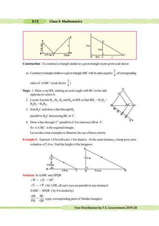 Class-X Mathematics
212
FreeDistributionbyT.S.Government2019-20
(vii) (viii)
Construction : To construct a triangle similar to a given triangle as per given scale factor.
a) Constructatrianglesimilarto agiventriangleABCwithitssidesequalto
3
4
ofcorresponding
sides of DABC (scale factor
3
4
)
Steps : 1. Draw a rayBX, making an acute angle with BC on the side
opposite to vertexA.
2. Locate 4 points B1, B2, B3 and B4 on BX so that BB1 = B1B2 =
B2B3 = B3B4.
3. Join B4C and drawa line through B3
parallel to B4C intersectingBC at C¢.
4. Draw a line through C¢ parallelto CAto intersectAB at A¢.
So A BC
D ¢ ¢ isthe required triangle.
Let ustake some examples to illustrate the use ofthese criteria.
Example-5. Aperson 1.65mtall casts 1.8mshadow. At the same instance, a lamp post casts
a shadow of5.4 m. Find the height ofthe lamppost.
Solution: In DABC and DPQR
B
Ð = Q
Ð = 900
.
C
Ð = R
Ð (AC || PR, all sun’s rays are parallel at any instance)
DABC ~ DPQR ( byAAsimilarity)
AB BC
PQ QR
= (cpst,corresponding parts of Similar triangles)
A
B C
C
1
B1
B2
B3
B4
X
A
1
1.8 m.
B
A
1.65 m.
h m.
Q 5.4 m. R
P
C
A
C
D
B 4cm E x
3cm
5cm
A
B
C
E
D
1.5 cm 15cm
x
1.6
cm
 