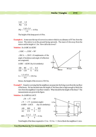 Similar Triangles 213
FreeDistributionbyT.S.Government2019-20
1.65 1.8
PQ 5.4
=
1.65 5.4
PQ 4.95m
1.8
´
= =
The height ofthe lamp post is 4.95m.
Example-6. Amanseesthe top ofa tower in a mirrorwhich is at a distance of87.6m fromthe
tower. The mirror is on the ground facing upwards. The man is 0.4m away from the
mirror andhis height is 1.5m. How tallisthe tower?
Solution : In DABC & DEDC
ABC EDC 90
Ð = Ð = °
BCA DCE
Ð = Ð (Complements of the
angle of incidence and angle of reflection
arecongruent)
DABC ~ DEDC (byAAsimilarity)
AB BC 1.5 0.4
ED CD h 87.6
= Þ =
1.5 87.6
h 328.5m
0.4
´
= =
Hence, the height of the towers is 328.5m.
Example7. Gopalisworryingthat hisneighbour canpeepinto his livingroomfromthetopfloor
of his house. He has decided raise the height of the fencethat is highenoughto block the
view fromhisneighbour’stop floor window. What should bethe height ofthefence? The
measurements are givenin the figure.
Solution : In DABD & DACE
B
Ð = C
Ð = 90°
A
Ð = A
Ð (common angle)
DABD ~ DACE (byAAsimilarity)
AB BD 2 BD
AC CE 8 1.2
= Þ =
2 1.2 2.4
BD 0.3m
8 8
´
= = =
Totalheight ofthe fence required is 1.5 m. +0.3 m. = 1.8mto block the neighbour’sview.
E
0.4 m.C
h
B
1.5 m.
87.6 m Tower
D
Mirror
A
1.5 m.
R Q
C
B A
2m.
8 m.
P
1.5 m. 1.5 m.
D
E
1.2 m.
 