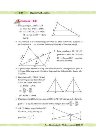 Class-X Mathematics
214
FreeDistributionbyT.S.Government2019-20
EXERCISE - 8.2
1. In thegivenfigure, ADE B
Ð = Ð
(i) Show that DABC ~ DADE
(ii) IfAD = 3.8 cm, AE = 3.6cm,
BE = 2.1 cm and BC = 4.2 cm,
findDE.
2. The perimeters oftwo similar triangles are 30 cmand 20 cmrespectively. If one side of
the first triangle is 12 cm, determine the corresponding side ofthe second triangle.
3. In the givenfigure, AB || CD || EF.
given that AB=7.5 cm, DC= y cm
EF = 4.5 cm and BC = x cm, find
the values of x and y.
4. A girl of height 90 cm is walking away from the base of a lamp post at a speed of
1.2 m/sec. Ifthe lamp post is 3.6mabove the ground, find the lengthofher shadow after
4 seconds.
5. Given that DABC ~ DPQR, CM and
RN are respectively the medians of
DABC and DPQR. Prove that
(i) DAMC ~ DPNR
(ii)
CM AB
RN PQ
=
(iii) DCMB ~ DRNQ
6. DiagonalsAC and BD of a trapeziumABCD withAB || DC intersect each other at the
point ‘O’. Using the criterionofsimilarityfor two triangles,show that
OA OB
OC OD
= .
7. AB, CD, PQ are perpendicular to BD.
If AB = x, CD = y and PQ = z
prove that
1 1 1
+ =
x y z
.
B
Q
z
P
A
D
C
y
A
D
F
B
C
E
7
.
5
c
m
x cm
3 cm
4
.
5
c
m
y cm
M
B
A
N
Q
R
P
A
E
B C
D
 
