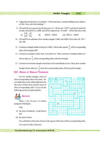 Similar Triangles 215
FreeDistributionbyT.S.Government2019-20
8. Aflagpole 4mtallcastsa 6 mshadow. At the sametime, a nearbybuildingcastsa shadow
of24m. How tallis the building ?
9. CD and GH are respectively the bisectors of ACB
Ð and EGF
Ð such that D and H lie
on sidesAB andFE of DABC andDFEG respectively. IfDABC ~ DFEG, thenshow that
(i)
CD AC
GH FG
= (ii) DDCB ~ DHGE (iii) DDCA~ DHGF
10. AX and DYare altitudes oftwo similar triangles DABC andDDEF. Provethat AX :DY=
AB : DE.
11. Construct atrianglesimilartothegiven DABC,withitssidesequalto
5
3
ofthecorresponding
sides ofthe triangleABC.
12. Construct a triangle ofsides 4cm, 5 cmand 6 cm. Then, construct a triangle similar to it,
whose sides are
2
3
ofthe corresponding sides of the first triangle.
13. Construct anisoscelestrianglewhosebaseis8cmandaltitudeis4cm. Then,drawanother
triangle whose sides are 1
1
2
times the corresponding sidesoftheisosceles triangle.
8.5 AREAS OF SIMILAR TRIANGLES
For two similar triangles, ratios of
their corresponding sides is the same. Do
you think thereisanyrelationship between
the ratios of their areas and the ratios of
their corresponding sides ? Let us do the
following activityto understand this.
ACTIVITY
Make a list of pairs of similar
polygonsinthisfigure.
Find
(i) the ratio ofsimilarity (scale factor)
and
(ii) the ratioofareas.
You willobserve that ratio ofareas is the square of the ratio oftheir corresponding sides.
Let us prove it like a theorem.
 