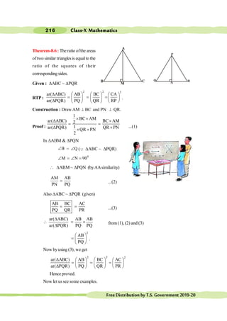 Class-X Mathematics
216
FreeDistributionbyT.S.Government2019-20
Theorem-8.6 : The ratio ofthe areas
oftwo similar triangles is equalto the
ratio of the squares of their
corresponding sides.
Given : DABC ~ DPQR
RTP :
2 2 2
ar( ABC) AB BC CA
ar( PQR) PQ QR RP
D æ ö æ ö æ ö
= = =ç ÷
ç ÷ ç ÷
D è ø
è ø è ø
.
Construction : DrawAM ^ BC and PN ^ QR.
Proof :
1
BC AM
ar( ABC) BC AM
2
1
ar( PQR) QR PN
QR PN
2
´ ´
D ´
= =
D ´
´ ´
...(1)
In DABM & DPQN
B
Ð = Q
Ð (Q DABC ~ DPQR)
0
M N 90
Ð = Ð =
 DABM ~ DPQN (byAAsimilarity)
AM AB
PN PQ
= ...(2)
Also DABC ~ DPQR (given)
AB BC AC
PQ QR PR
= = ...(3)
ar( ABC) AB AB
ar( PQR) PQ PQ
D
 = ´
D
from(1), (2) and (3)
2
AB
PQ
æ ö
= ç ÷
è ø
.
Now byusing (3), we get
2 2 2
ar( ABC) AB BC AC
ar( PQR) PQ QR PR
D æ ö æ ö æ ö
= = =ç ÷
ç ÷ ç ÷
D è ø
è ø è ø
Hence proved.
Now let us see some examples.
M
B
A
N
Q R
P
 
