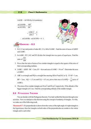 Class-X Mathematics
218
FreeDistributionbyT.S.Government2019-20
DAOB ~ DCOD (byAAsimilarity)
2
2
ar( AOB) AB
ar( COD) DC
D
=
D
2
2
(2DC) 4
1
(DC)
= =
 ar(DAOB) : ar(DCOD) = 4 : 1.
EXERCISE - 8.3
1. D, E, Fare mid points ofsides BC, CA,AB of DABC. Find the ratio ofareas of DDEF
and DABC.
2. In DABC, XY || AC and XYdivides the triangle into two parts of equal area. Find the
ratio of
AX
XB
.
3. Prove that the ratio ofareas oftwo similar triangles is equalto the square of the ratio of
their corresponding medians.
4. DABC ~ DDEF. BC = 3cm, EF= 4cmand area of DABC = 54 cm2
. Determine the area
ofDDEF.
5. ABC is atriangle and PQ isa straight line meetingAB inPandACin Q. If AP= 1 cm,
BP = 3cm, AQ = 1.5 cm and CQ = 4.5 cm, prove that area of DAPQ =
1
16
(area of
DABC).
6. The areas oftwo similar triangles are 81cm2
and49cm2
respectively. Ifthe altitude ofthe
bigger triangle is4.5 cm. Find thecorresponding altitude of the smaller triangle.
8.6 PYTHAGORAS THEOREM
You are familarwiththePythagorastheorem. Youhad verifiedthistheoremthroughsome
activities. Nowwe shallprove this theoremusing the concept ofsimilarityoftriangles. For this,
we make use ofthe following result.
Theorem-8.7 : Ifaperpendicular is drawn fromthe vertex of theright angle ofaright triangle to
the hypotenuse, then the triangles onboth sides of the perpendicular are similar to the whole
triangle and to each other.
 