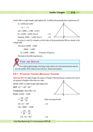 Similar Triangles 219
FreeDistributionbyT.S.Government2019-20
C
A
B
C
A
B
Proof:ABCisaright triangle, rightangledat B. LetBD betheperpendicularto hypotenuseAC.
In DADB and DABC
A
Ð = A
Ð
and ADB ABC
Ð = Ð (why?)
So DADB ~ DABC (how?) ...(1)
Similarly, DBDC ~ DABC (how?) ...(2)
So from (1) and (2), triangles on both sides of the perpendicular BD are similar to the
triangleABC.
Also since DADB ~ DABC
DBDC ~ DABC
So DADB ~ DBDC (Transitive Property)
Thisleadsto the following theorem.
THINK AND DISCUSS
For a right angled trianglewith integer sides atleast one of its measurements must be
an evennumber. Why? Discuss thiswith your friendsand teachers.
8.6.1 PYTHAGORAS THEOREM (BAUDHAYAN THEOREM)
Theorem-8.8 : Ina right triangle, the square of length of the hypotenuse is equalto the sum of
the squaresoflengths ofthe other two sides.
Given: DABC is a right triangle right angled at B.
RTP : AC2
= AB2
+ BC2
Construction : Draw BD^ AC.
Proof : DADB ~ DABC
AD AB
AB AC
Þ = (sides areproportional)
AD . AC = AB2
...(1)
Also, DBDC ~ DABC
CD BC
BC AC
Þ =
CD . AC = BC2
...(2)
 
