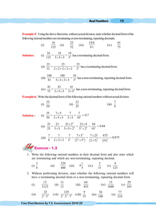RealNumbers 13
FreeDistributionbyT.S.Government2019-20
Example-5. Usingtheabovetheorems,withoutactualdivision,statewhetherdecimalformofthe
followingrationalnumbersareterminatingornon-terminating,repeatingdecimals.
(i)
16
125
(ii)
25
32
(iii)
100
81
(iv)
41
75
Solution : (i) 3
16 16 16
125 5 5 5 5
< <
≥ ≥
hasa terminating decimalform.
(ii) 5
25 25 25
32 2 2 2 2 2 2
< <
≥ ≥ ≥ ≥
hasaterminating decimalform.
(iii) 4
100 100 10
81 3 3 3 3 3
< <
≥ ≥ ≥
has a non-terminating, repeating decimalform.
(iv) 2
41 41 41
75 3 5 5 3 5
< <
≥ ≥ ≥
has anon-terminating, repeating decimalform.
Example-6. Writethedecimalformofthefollowingrationalnumberswithoutactualdivision.
(i)
35
50
(ii)
21
25
(iii)
7
8
Solution : (i) 1
35 7 5 7 7
0.7
50 2 5 5 2 5 10
≥
< < < <
≥ ≥ ≥
(ii)
2
2 2 2 2
21 21 21 2 21 4 84
0.84
25 5 5 5 5 2 5 2 10
≥ ≥
< < < < <
≥ ≥ ≥ ≥
(iii)
∋ ( ∋ ( ∋ (
3
3 3
3 3 3
7 7 7 7 5 7 25 875
0.875
8 2 2 2 2 2 5 2 5 10
≥ ≥
< < < < < <
≥ ≥ ≥ ≥
EXERCISE - 1.3
1. Write the following rational numbers in their decimal form and also state which
are terminating and which are non-terminating, repeating decimal.
(i)
3
8
(ii)
229
400
(iii)
1
4
5
(iv)
2
11
(v)
8
125
2. Without performing division, state whether the following rational numbers will
have a terminating decimal form or a non-terminating, repeating decimal form.
(i)
13
3125
(ii)
11
12
(iii)
64
455
(iv)
15
1600
(v)
29
343
(vi) 3 2
23
2 5
×
(vii) 2 7 5
129
2 5 7
× ×
(viii)
9
15
(ix)
36
100
(x)
77
210
 