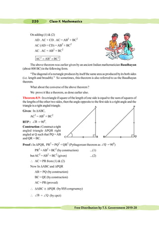 Class-X Mathematics
220
FreeDistributionbyT.S.Government2019-20
On adding (1) & (2)
AD . AC + CD . AC = AB2
+ BC2
AC (AD + CD) = AB2
+ BC2
AC . AC = AB2
+ BC2
2 2 2
AC AB BC
= +
The above theorem was earlier given by an ancient Indian mathematician Baudhayan
(about 800 BC)inthe following form.
“The diagonalofa rectangle producesbyitselfthe same area as produced byits both sides
(i.e. length and breadth).” So sometimes, this theorem is also referred to as the Baudhayan
theorem.
What about the converse of the above theorem?
We prove it like a theorem, as done earlier also.
Theorem-8.9 : Ina triangle ifsquare ofthe length ofone side is equalto the sumofsquares of
the lengthsofthe other two sides, then the angle opposite to the first side is a right angle and the
triangle isaright angled triangle.
Given : In DABC,
AC2
= AB2
+ BC2
RTP : B
Ð = 900
.
Construction:Constructaright
angled triangle DPQR right
angled at Q such that PQ =AB
and QR = BC.
Proof : In DPQR, PR2
= PQ2
+ QR2
(Pythagorean theorem as Q
Ð = 900
)
PR2
=AB2
+ BC2
(byconstruction) ...(1)
butAC2
=AB2
+ BC2
(given) ...(2)
 AC = PR from (1) & (2)
Now In DABC and DPQR
AB = PQ (byconstruction)
BC = QE (byconstruction)
AC = PR (proved)
ABC PQR
 D @ D (bySSS congruency)
 B
Ð = Q
Ð (by cpct)
Q
P
R
B
C
A
 