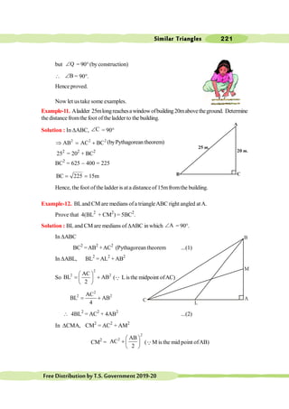 Similar Triangles 221
FreeDistributionbyT.S.Government2019-20
but Q
Ð = 90° (by construction)
 B
Ð = 90°.
Hence proved.
Now let us take some examples.
Example-11. Aladder 25mlongreachesawindowofbuilding20mabovetheground. Determine
the distance fromthe foot ofthe ladder to the building.
Solution : In DABC, C
Ð = 90°
2 2 2
AB AC BC
Þ = + (byPythagoreantheorem)
252
= 202
+ BC2
BC2
= 625 - 400 = 225
BC 225 15m
= =
Hence, the foot ofthe ladder is ata distance of15mfromthe building.
Example-12. BLand CM are medians ofa triangleABC right angled atA.
Prove that 4(BL2
+ CM2
) = 5BC2
.
Solution : BL and CM are medians of DABC in which A
Ð = 90°.
In DABC
BC2
=AB2
+AC2
(Pythagorean theorem ...(1)
In DABL, BL2
= AL2
+AB2
So
2
2 2
AC
BL AB
2
æ ö
= +
ç ÷
è ø
(Q Listhe midpoint ofAC)
2
2 2
AC
BL AB
4
= +
 4BL2
= AC2
+ 4AB2
...(2)
In DCMA, CM2
= AC2
+ AM2
CM2
=
2
2 AB
AC
2
æ ö
+ ç ÷
è ø
(QM is the mid point ofAB)
A
C
B
20 m.
25 m.
A
C
B
M
L
 