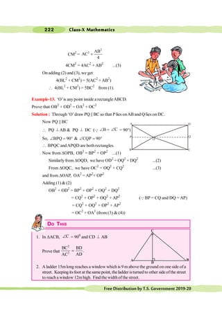 Class-X Mathematics
222
FreeDistributionbyT.S.Government2019-20
CM2
=
2
2 AB
AC
4
+
4CM2
= 4AC2
+ AB2
...(3)
On adding (2) and (3), we get
4(BL2
+ CM2
) = 5(AC2
+ AB2
)
 4(BL2
+ CM2
) = 5BC2
from (1).
Example-13. ‘O’is anypoint inside a rectangleABCD.
Prove that OB2
+ OD2
= OA2
+ OC2
Solution : Through ‘O’draw PQ || BC so that P lies onAB and Q lies on DC.
Now PQ || BC
 PQ ^ AB & PQ ^ DC (Q B
Ð = C
Ð = 90°)
So, BPQ 90
Ð = ° & CQP 90
Ð = °
 BPQC andAPQD are both rectangles.
Now from DOPB, OB2
= BP2
+ OP2
...(1)
Similarly from DOQD, we have OD2
= OQ2
+ DQ2
...(2)
From DOQC, we have OC2
= OQ2
+ CQ2
...(3)
and from DOAP, OA2
= AP2
+ OP2
Adding (1) & (2)
OB2
+ OD2
= BP2
+ OP2
+ OQ2
+ DQ2
= CQ2
+ OP2
+ OQ2
+ AP2
(QBP = CQ and DQ = AP)
= CQ2
+ OQ2
+ OP2
+ AP2
= OC2
+ OA2
(from (3) & (4))
DO THIS
1. In DACB, C
Ð = 900
and CD ^ AB
AB
Prove that
2
2
BC BD
.
AD
AC
=
2. A ladder 15mlong reaches a window which is 9 m above the ground on one side ofa
street. Keeping its foot at thesame point, the ladder isturned to other side ofthe street
to reacha window 12mhigh. Find the widthofthe street.
B
A
C
A D
Q
C
B
O
P
 