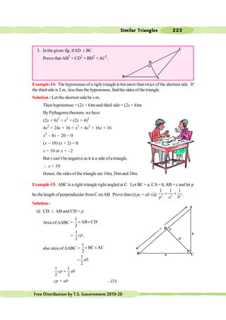 Similar Triangles 223
FreeDistributionbyT.S.Government2019-20
3. Inthe given fig. ifAD ^ BC
Prove that AB2
+ CD2
= BD2
+AC2
.
Example-14. The hypotenuse ofa right triangle is 6mmore thantwice ofthe shortest side. If
the third side is 2 m., less than the hypotenuse, find the sides ofthe triangle.
Solution : Let the shortest side be x m.
Then hypotenuse = (2x + 6)m and third side= (2x + 4)m.
ByPythagores theorem, we have
(2x + 6)2
= x2
+ (2x + 4)2
4x2
+ 24x + 36 = x2
+ 4x2
+ 16x + 16
x2
- 8x - 20 = 0
(x - 10) (x + 2) = 0
x = 10 or x = -2
But x can’t be negative as it is a side ofa triangle.
 x = 10
Hence, the sidesofthe triangle are 10m, 26mand 24m.
Example-15. ABC is a right triangle right angled at C. Let BC = a, CA= b,AB = c and let p
be the length ofperpendicular fromC onAB. Prove that (i) pc = ab (ii) 2 2 2
1 1 1
p a b
= + .
Solution :
(i) CD ^ AB and CD = p.
Area of DABC =
1
AB CD
2
´ ´
=
1
2
cp .
also area of DABC =
1
BC AC
2
´ ´
=
1
2
ab
1 1
2 2
cp ab
=
cp = ab ...(1)
a
D
p
b
A
C
B
c
D
A
C
B
 